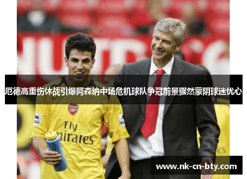 厄德高重伤休战引爆阿森纳中场危机球队争冠前景骤然蒙阴球迷忧心