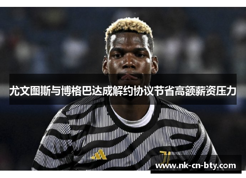 尤文图斯与博格巴达成解约协议节省高额薪资压力