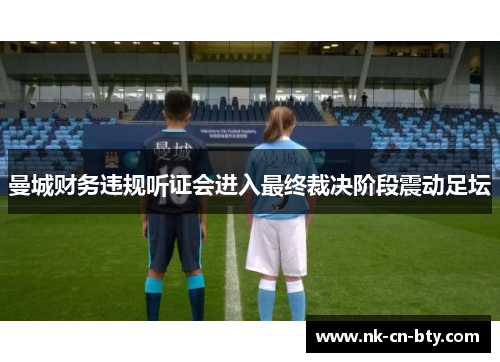 曼城财务违规听证会进入最终裁决阶段震动足坛