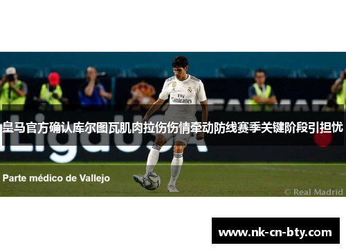 皇马官方确认库尔图瓦肌肉拉伤伤情牵动防线赛季关键阶段引担忧