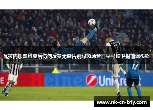 瓦拉内加盟科莫后伤病反复无奈告别绿茵场昔日皇马铁卫提前退役终