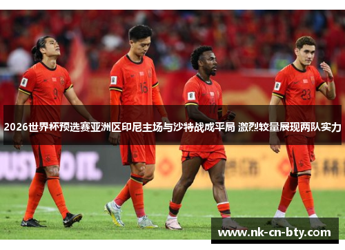 2026世界杯预选赛亚洲区印尼主场与沙特战成平局 激烈较量展现两队实力