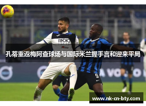 孔蒂重返梅阿查球场与国际米兰握手言和迎来平局 孔蒂重返梅阿查球场与国际米兰握手言和迎来平局