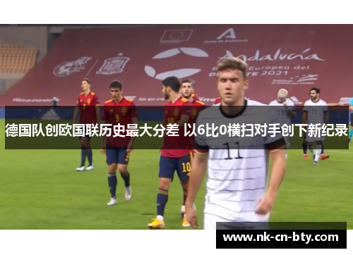 德国队创欧国联历史最大分差 以6比0横扫对手创下新纪录 德国队创欧国联历史最大分差 以6比0横扫对手创下新纪录