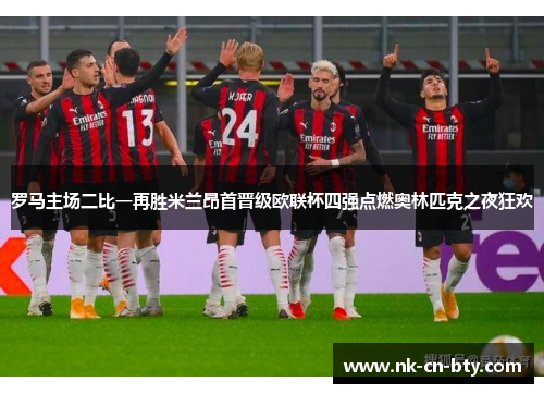 罗马主场二比一再胜米兰昂首晋级欧联杯四强点燃奥林匹克之夜狂欢
